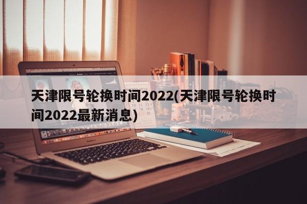 天津限号轮换时间2022(天津限号轮换时间2022最新消息)
