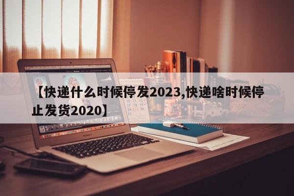 【快递什么时候停发2023,快递啥时候停止发货2020】
