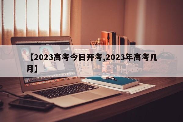【2023高考今日开考,2023年高考几月】