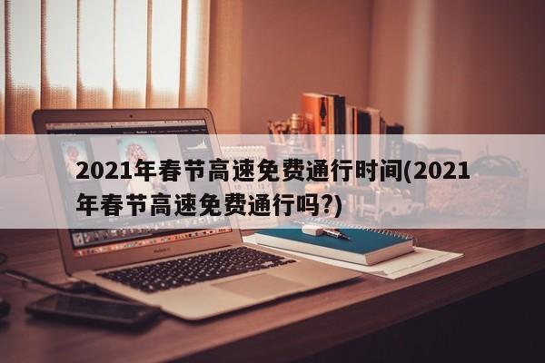 2021年春节高速免费通行时间(2021年春节高速免费通行吗?)