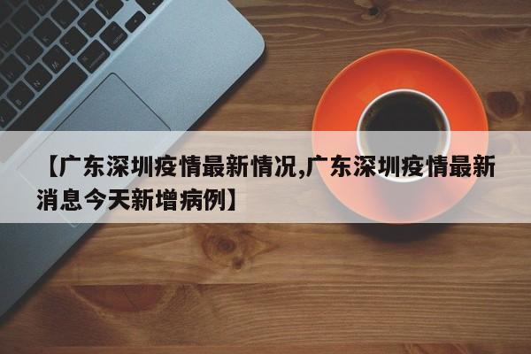 【广东深圳疫情最新情况,广东深圳疫情最新消息今天新增病例】