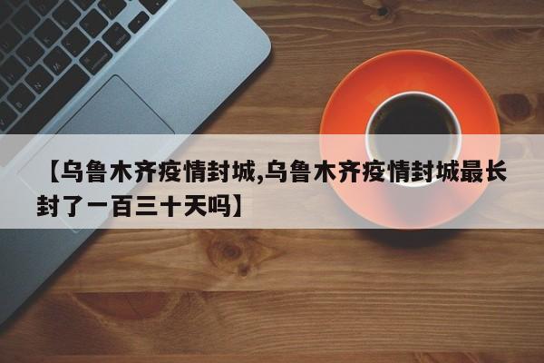 【乌鲁木齐疫情封城,乌鲁木齐疫情封城最长封了一百三十天吗】