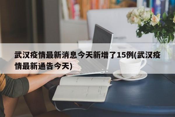 武汉疫情最新消息今天新增了15例(武汉疫情最新通告今天)
