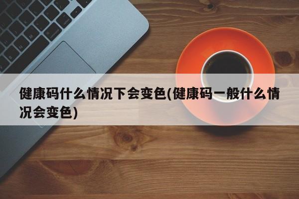 健康码什么情况下会变色(健康码一般什么情况会变色)