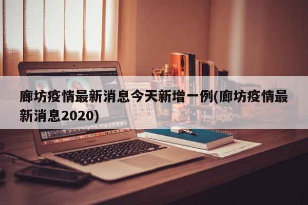 廊坊疫情最新消息今天新增一例(廊坊疫情最新消息2020)