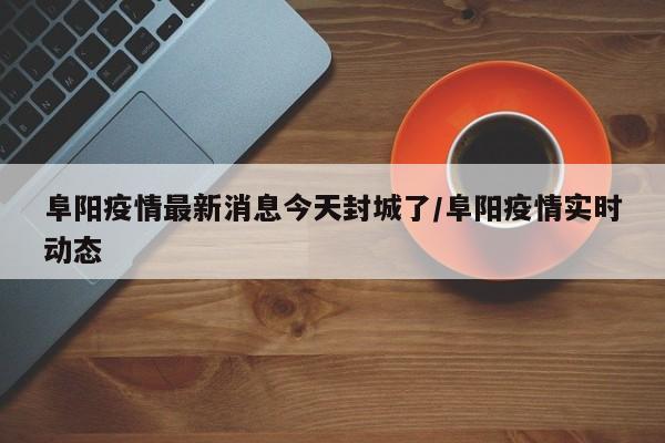阜阳疫情最新消息今天封城了/阜阳疫情实时动态