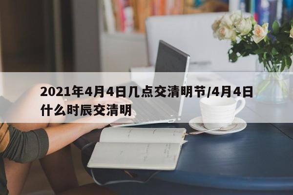 2021年4月4日几点交清明节/4月4日什么时辰交清明