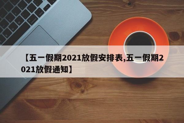 【五一假期2021放假安排表,五一假期2021放假通知】