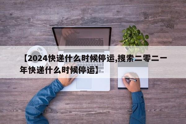 【2024快递什么时候停运,搜索二零二一年快递什么时候停运】