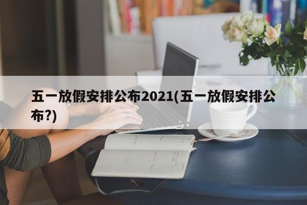 五一放假安排公布2021(五一放假安排公布?)