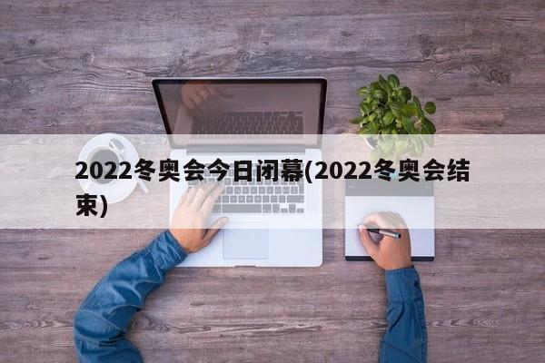 2022冬奥会今日闭幕(2022冬奥会结束)