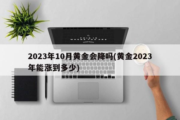 2023年10月黄金会降吗(黄金2023年能涨到多少)