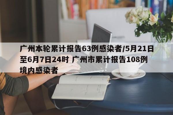 广州本轮累计报告63例感染者/5月21日至6月7日24时 广州市累计报告108例境内感染者
