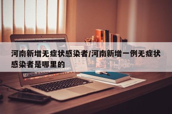 河南新增无症状感染者/河南新增一例无症状感染者是哪里的