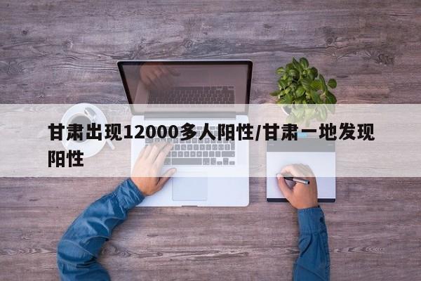 甘肃出现12000多人阳性/甘肃一地发现阳性