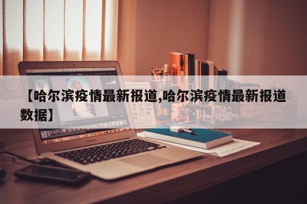 【哈尔滨疫情最新报道,哈尔滨疫情最新报道数据】
