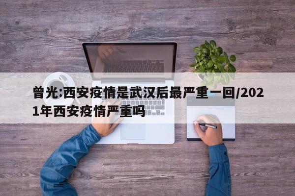 曾光:西安疫情是武汉后最严重一回/2021年西安疫情严重吗