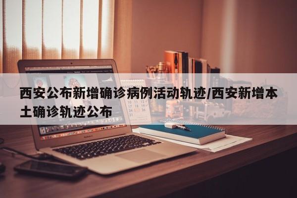 西安公布新增确诊病例活动轨迹/西安新增本土确诊轨迹公布
