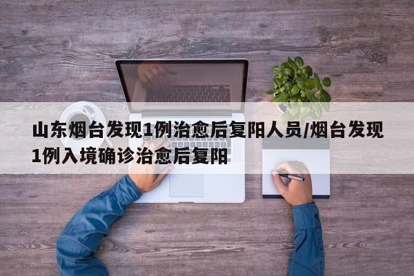 山东烟台发现1例治愈后复阳人员/烟台发现1例入境确诊治愈后复阳