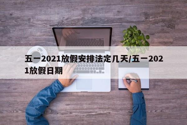 五一2021放假安排法定几天/五一2021放假日期