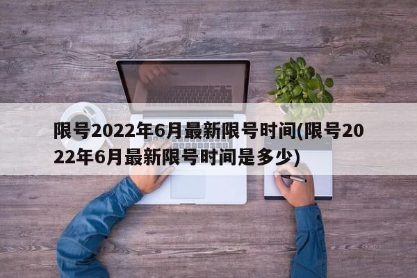 限号2022年6月最新限号时间(限号2022年6月最新限号时间是多少)