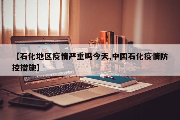 【石化地区疫情严重吗今天,中国石化疫情防控措施】