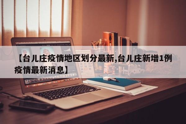 【台儿庄疫情地区划分最新,台儿庄新增1例疫情最新消息】