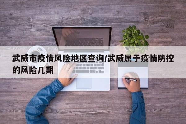 武威市疫情风险地区查询/武威属于疫情防控的风险几期