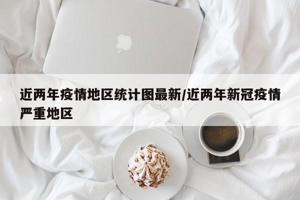 近两年疫情地区统计图最新/近两年新冠疫情严重地区