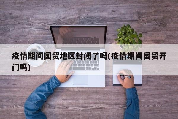 疫情期间国贸地区封闭了吗(疫情期间国贸开门吗)