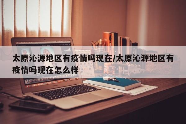 太原沁源地区有疫情吗现在/太原沁源地区有疫情吗现在怎么样