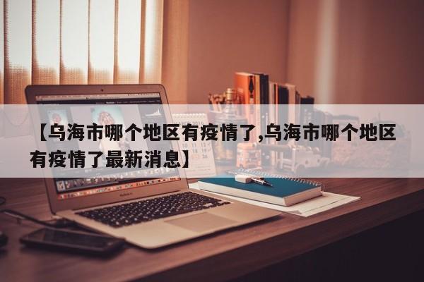 【乌海市哪个地区有疫情了,乌海市哪个地区有疫情了最新消息】