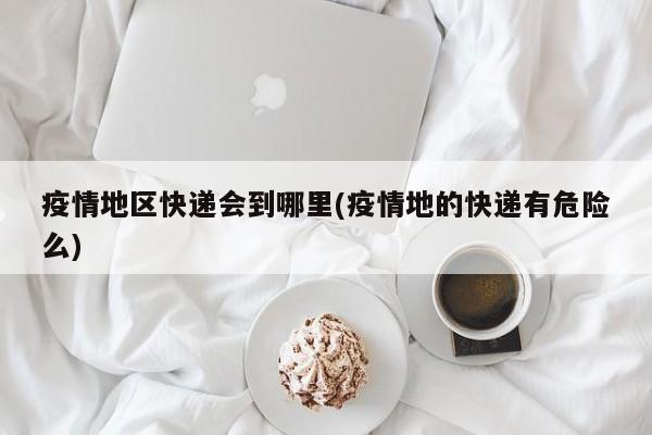 疫情地区快递会到哪里(疫情地的快递有危险么)