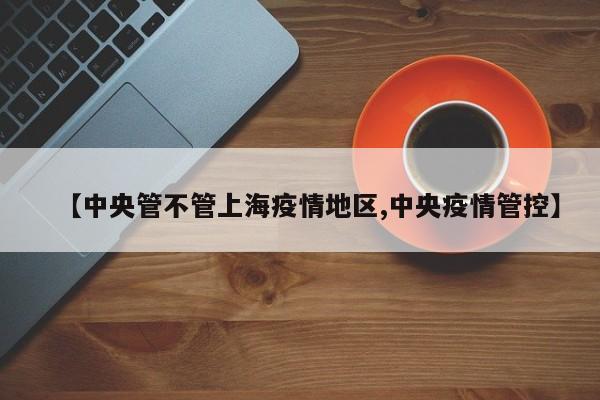 【中央管不管上海疫情地区,中央疫情管控】