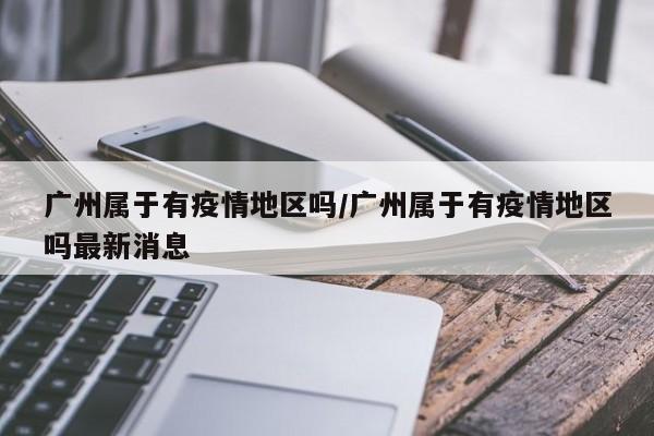 广州属于有疫情地区吗/广州属于有疫情地区吗最新消息