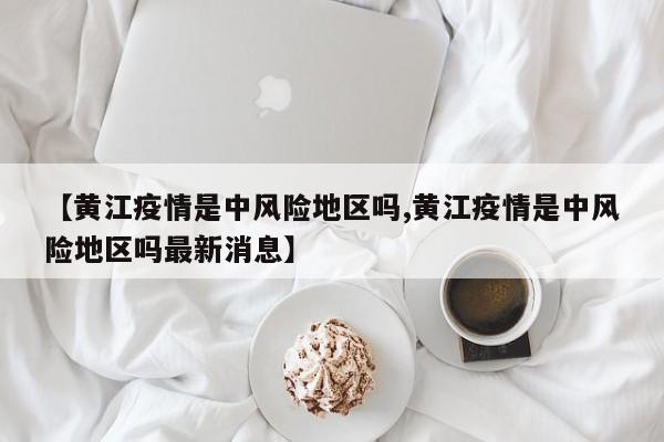 【黄江疫情是中风险地区吗,黄江疫情是中风险地区吗最新消息】