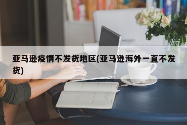 亚马逊疫情不发货地区(亚马逊海外一直不发货)