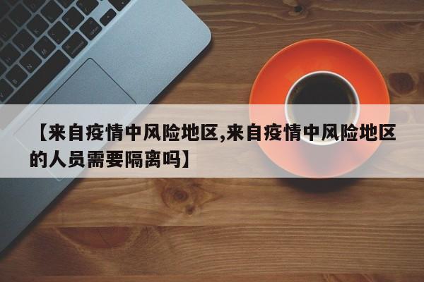 【来自疫情中风险地区,来自疫情中风险地区的人员需要隔离吗】