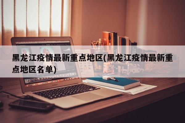 黑龙江疫情最新重点地区(黑龙江疫情最新重点地区名单)