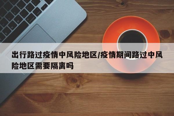 出行路过疫情中风险地区/疫情期间路过中风险地区需要隔离吗