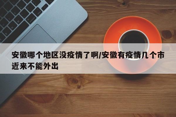 安徽哪个地区没疫情了啊/安徽有疫情几个市近来不能外出