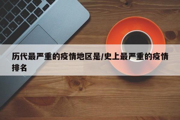 历代最严重的疫情地区是/史上最严重的疫情排名