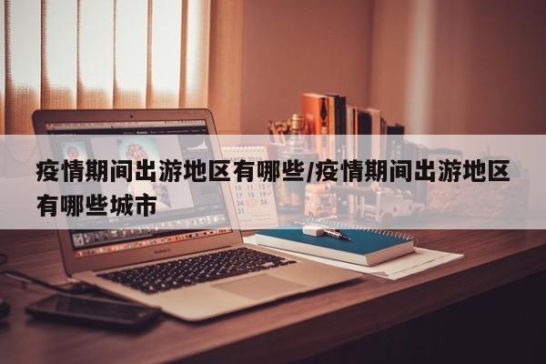 疫情期间出游地区有哪些/疫情期间出游地区有哪些城市