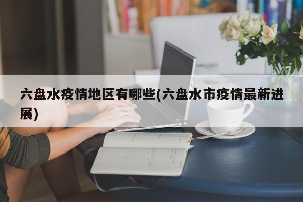 六盘水疫情地区有哪些(六盘水市疫情最新进展)