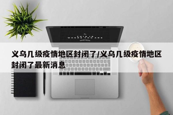 义乌几级疫情地区封闭了/义乌几级疫情地区封闭了最新消息
