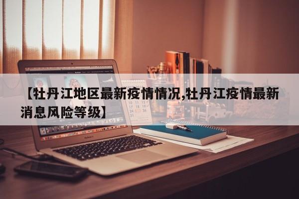 【牡丹江地区最新疫情情况,牡丹江疫情最新消息风险等级】