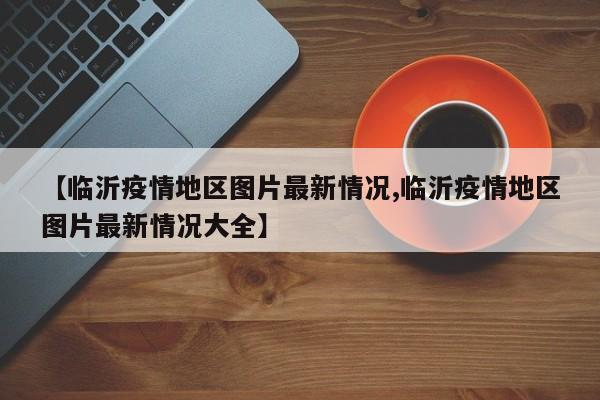 【临沂疫情地区图片最新情况,临沂疫情地区图片最新情况大全】
