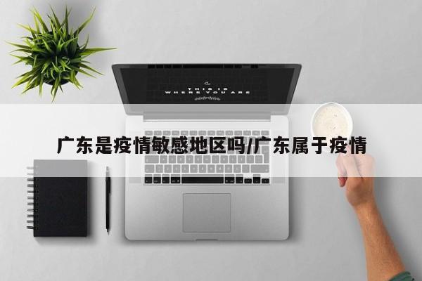 广东是疫情敏感地区吗/广东属于疫情