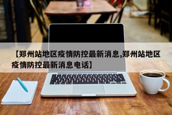 【郑州站地区疫情防控最新消息,郑州站地区疫情防控最新消息电话】