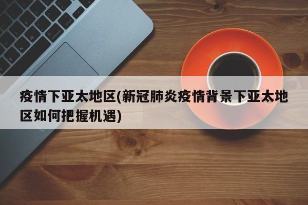 疫情下亚太地区(新冠肺炎疫情背景下亚太地区如何把握机遇)
